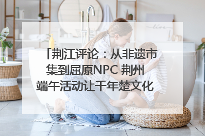 荆江评论：从非遗市集到屈原NPC 荆州端午活动让千年楚文化“破圈”生长