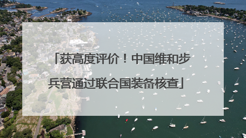 获高度评价！中国维和步兵营通过联合国装备核查