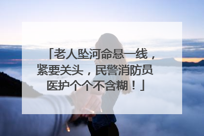 老人坠河命悬一线，紧要关头，民警消防员医护个个不含糊！