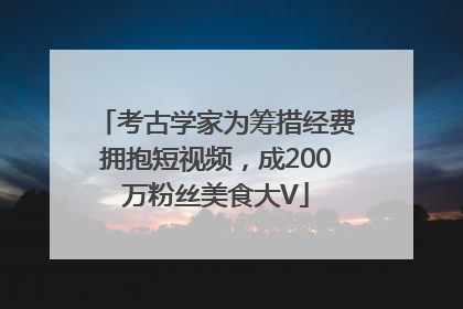 考古学家为筹措经费拥抱短视频，成200万粉丝美食大V
