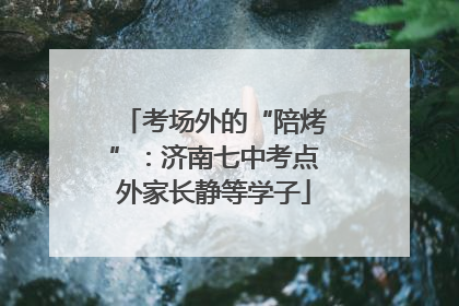 考场外的“陪烤”：济南七中考点外家长静等学子