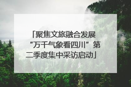 聚焦文旅融合发展 “万千气象看四川”第二季度集中采访启动