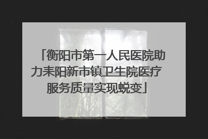 衡阳市第一人民医院助力耒阳新市镇卫生院医疗服务质量实现蜕变
