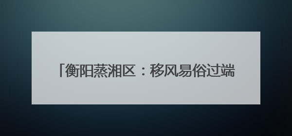 衡阳蒸湘区：移风易俗过端午 文明新风“粽”飘香