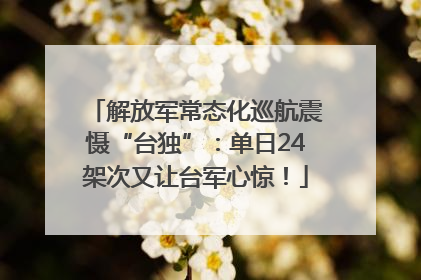 解放军常态化巡航震慑“台独”：单日24架次又让台军心惊！