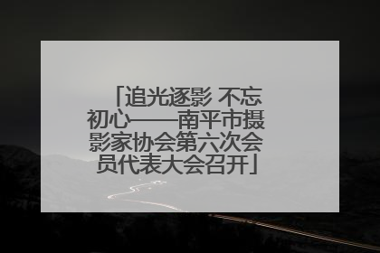 追光逐影 不忘初心——南平市摄影家协会第六次会员代表大会召开