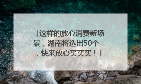这样的放心消费新场景，湖南将选出50个，快来放心买买买！
