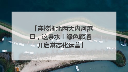 连接浙北两大内河港口，这条水上绿色廊道开启常态化运营