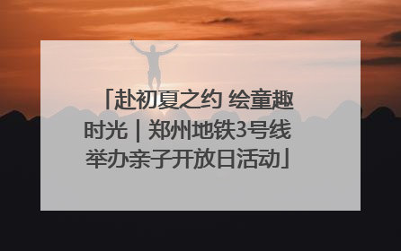 赴初夏之约 绘童趣时光｜郑州地铁3号线举办亲子开放日活动