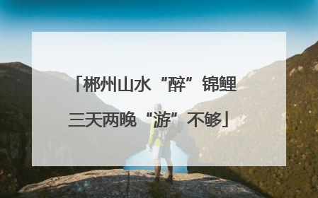 郴州山水“醉”锦鲤 三天两晚“游”不够