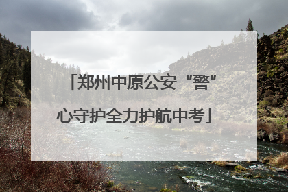 郑州中原公安“警”心守护全力护航中考