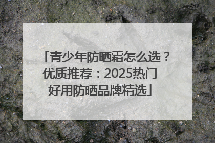 青少年防晒霜怎么选？优质推荐：2025热门好用防晒品牌精选