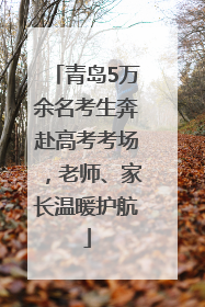 青岛5万余名考生奔赴高考考场，老师、家长温暖护航