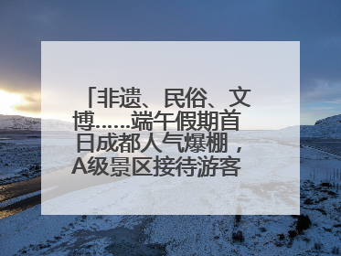非遗、民俗、文博……端午假期首日成都人气爆棚，A级景区接待游客超113万人次