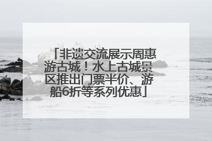 非遗交流展示周惠游古城！水上古城景区推出门票半价、游船6折等系列优惠