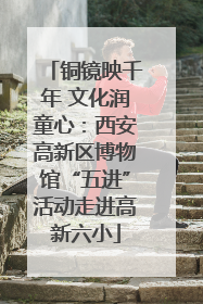 铜镜映千年 文化润童心：西安高新区博物馆“五进”活动走进高新六小