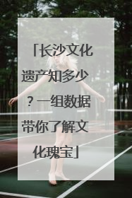 长沙文化遗产知多少？一组数据带你了解文化瑰宝