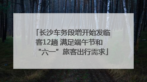 长沙车务段增开始发临客12趟 满足端午节和“六一”旅客出行需求