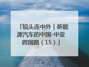 镜头连中外｜新能源汽车的中国-中亚跨国路（15）