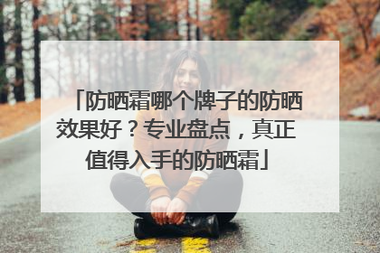 防晒霜哪个牌子的防晒效果好？专业盘点，真正值得入手的防晒霜