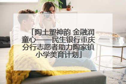 陶土塑神韵 金融润童心——民生银行重庆分行志愿者助力陶家镇小学美育计划