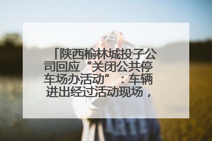 陕西榆林城投子公司回应“关闭公共停车场办活动”：车辆进出经过活动现场，为安全临时关闭