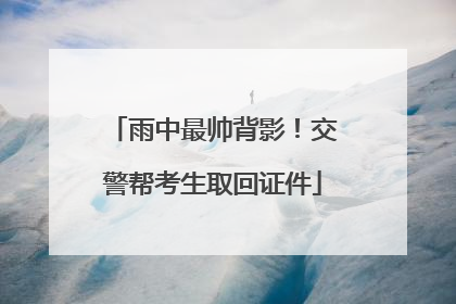雨中最帅背影！交警帮考生取回证件