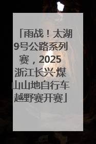雨战！太湖9号公路系列赛，2025浙江长兴·煤山山地自行车越野赛开赛