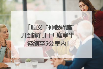 顺义“仲裁驿庭”开到家门口！庭审半径缩至5公里内