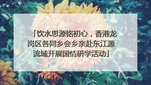 饮水思源铭初心，香港龙岗区各同乡会乡亲赴东江源流域开展国情研学活动