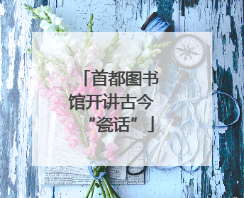 首都图书馆开讲古今“瓷话”