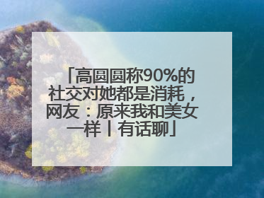 高圆圆称90%的社交对她都是消耗，网友：原来我和美女一样丨有话聊