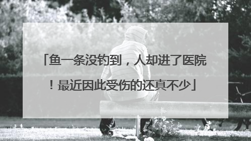 鱼一条没钓到，人却进了医院！最近因此受伤的还真不少