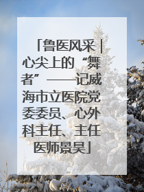 鲁医风采｜心尖上的“舞者”——记威海市立医院党委委员、心外科主任、主任医师景昊