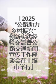 2025“公路助力乡村振兴”创新实践经验交流暨公路交通新闻宣传工作座谈会在十堰市举行