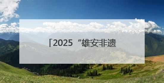2025“雄安非遗大会”举办 京津冀非遗瑰宝齐聚未来之城