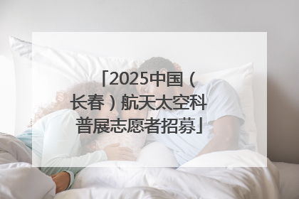 2025中国（长春）航天太空科普展志愿者招募