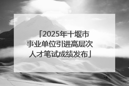 2025年十堰市事业单位引进高层次人才笔试成绩发布