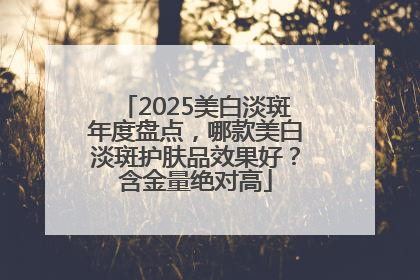 2025美白淡斑年度盘点，哪款美白淡斑护肤品效果好？含金量绝对高