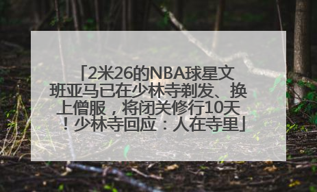 2米26的NBA球星文班亚马已在少林寺剃发、换上僧服，将闭关修行10天！少林寺回应：人在寺里
