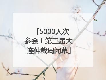 5000人次参会！第三届大连仲裁周闭幕