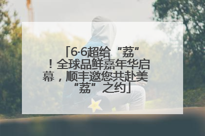 6·6超给“荔”！全球品鲜嘉年华启幕，顺丰邀您共赴美“荔”之约