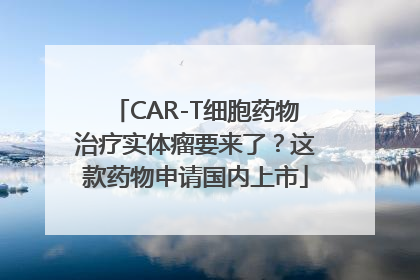 CAR-T细胞药物治疗实体瘤要来了？这款药物申请国内上市