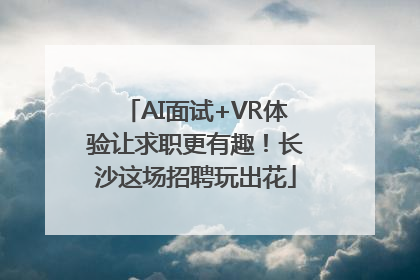AI面试+VR体验让求职更有趣！长沙这场招聘玩出花